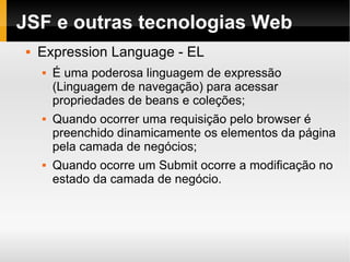 JSF e outras tecnologias Web Expression Language - EL É uma poderosa linguagem de expressão (Linguagem de navegação) para acessar propriedades de beans e coleções; Quando ocorrer uma requisição pelo browser é preenchido dinamicamente os elementos da página pela camada de negócios; Quando ocorre um Submit ocorre a modificação no estado da camada de negócio. 