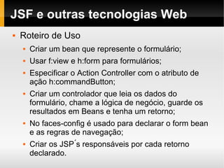 JSF e outras tecnologias Web Roteiro de Uso Criar um bean que represente o formulário; Usar f:view e h:form para formulários; Especificar o Action Controller com o atributo de ação h:commandButton; Criar um controlador que leia os dados do formulário, chame a lógica de negócio, guarde os resultados em Beans e tenha um retorno; No faces-config é usado para declarar o form bean e as regras de navegação; Criar os JSP ́s responsáveis por cada retorno declarado. 