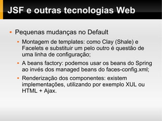 JSF e outras tecnologias Web Pequenas mudanças no Default Montagem de templates: como Clay (Shale) e Facelets e substituir um pelo outro é questão de uma linha de configuração; A beans factory: podemos usar os beans do Spring ao invés dos managed beans do faces-config.xml; Renderização dos componentes: existem implementações, utilizando por exemplo XUL ou HTML + Ajax. 