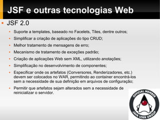 JSF e outras tecnologias Web JSF 2.0 Suporte a templates, baseado no Facelets, Tiles, dentre outros; Simplificar a criação de aplicações do tipo CRUD; Melhor tratamento de mensagens de erro; Mecanismo de tratamento de exceções padrão; Criação de aplicações Web sem XML, utilizando anotações; Simplificação no desenvolvimento de componentes; Especificar onde os artefatos (Conversores, Renderizadores, etc.) devem ser colocados no WAR, permitindo ao container encontrá-los sem a necessidade de sua definição em arquivos de configuração; Permitir que artefatos sejam alterados sem a necessidade de reinicializar o servidor. 