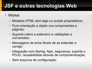 JSF e outras tecnologias Web Wicket Modelos HTML sem tags ou scripts proprietários; Pura orientação a objeto nos componentes e páginas;  Suporte nativo e extensivo a validações e conversões;  Mensagens de erros fáceis de se entender e corrigir; Integração com Spring, Ajax, segurança, suporte a POJO, reusabilidade através de componentização; Sem arquivos de configuração.  