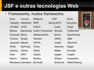 JSF e outras tecnologias Web Frameworks, muitos frameworks: Echo Cocoon Millstone   OXF   Struts Tapestry  WebWork RIFE   Spring MVC  Canyamo    JPublish  JATO  Folium    Jucas Verge  Bishop  Barracuda  Action Framework  Shocks  TeaServlet  Expresso  Bento  jStatemachine  jZonic  OpenEmcee  Turbine  Scope  Warfare  JWAA  Jaffa  Jacquard  Macaw SOFIA wingS  Maverick Smile  MyFaces  Chiba  Jbanana Niggle Jeenius  JWarp  Genie  Melati Dovetail  Click  GWT Xoplon Japple Vraptor Nacho Helma Baritus Stripes Cassandra Mentawai Cameleon  Jformular  Dinamica  WebOnSwing 