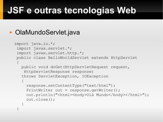 JSF e outras tecnologias Web OlaMundoServlet.java import java.io.*; import javax.servlet.*; import javax.servlet.http.*; public class HelloWorldServlet extends HttpServlet  { public void doGet(HttpServletRequest request,  HttpServletResponse response) throws ServletException, IOException  { response.setContentType("text/html"); PrintWriter out = response.getWriter(); out.println("<html><body>Olá Mundo</body></html>"); out.close(); } } 