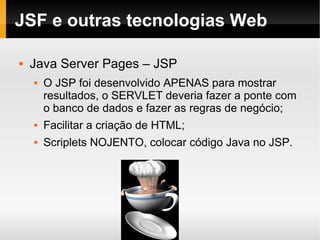 JSF e outras tecnologias Web Java Server Pages – JSP O JSP foi desenvolvido APENAS para mostrar resultados, o SERVLET deveria fazer a ponte com o banco de dados e fazer as regras de negócio; Facilitar a criação de HTML; Scriplets NOJENTO, colocar código Java no JSP. 