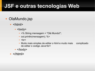 JSF e outras tecnologias Web OlaMundo.jsp <html> <body> <% String mensagem = "Olá Mundo!";  out.println(mensagem); %> <br> Muito mais simples de editar o html e muito mais  complicado de editar o codigo Java<br> </body> </html> 