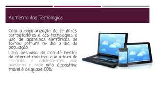 Aumento das Tecnologias
Com a popularização de celulares,
computadores e das tecnologias, o
uso de aparelhos eletrônicos se
tornou comum no dia a dia da
população.
Uma pesquisa do Comitê Gestor
de Internet mostrou que a taxa de
crianças e adolescentes que
acessam a rede pelo dispositivo
móvel é de quase 80%.
 