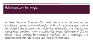 Habilidade com tecnologia
A Base Nacional Comum Curricular, importante documento que
estabelece regras para a educação no Brasil, reconhece que usar a
tecnologia é crucial para a formação dos estudantes, uma vez que os
dispositivos ampliam a comunicação dos jovens. Estimular o uso do
celular, nesse sentido, familiariza o indivíduo com a tecnologia e o
capacita para um futuro cada vez mais informatizado.
 