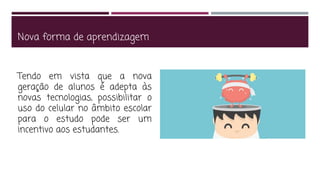 Nova forma de aprendizagem
Tendo em vista que a nova
geração de alunos é adepta às
novas tecnologias, possibilitar o
uso do celular no âmbito escolar
para o estudo pode ser um
incentivo aos estudantes.
 