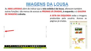 As ABAS LATERAIS além de indicar que a tela exibida é da lousa, oferecem também
outras funções: são menus de acesso as PÁGINAS JÁ CRIADAS, à esquerda; e à GALERIA
DE IMAGENS à direita.
A SETA DA ESQUERDA exibe a imagens
produzidas pelo usuário. Acesso as
páginas já criadas.
 