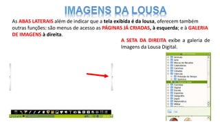 As ABAS LATERAIS além de indicar que a tela exibida é da lousa, oferecem também
outras funções: são menus de acesso as PÁGINAS JÁ CRIADAS, à esquerda; e à GALERIA
DE IMAGENS à direita.
A SETA DA DIREITA exibe a galeria de
Imagens da Lousa Digital.
 
