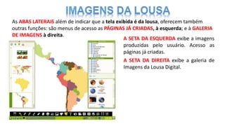 As ABAS LATERAIS além de indicar que a tela exibida é da lousa, oferecem também
outras funções: são menus de acesso as PÁGINAS JÁ CRIADAS, à esquerda; e à GALERIA
DE IMAGENS à direita.
A SETA DA ESQUERDA exibe a imagens
produzidas pelo usuário. Acesso as
páginas já criadas.
A SETA DA DIREITA exibe a galeria de
Imagens da Lousa Digital.
 