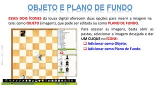 ESSES DOIS ÍCONES da lousa digital oferecem duas opções para inserir a imagem na
tela: como OBJETO (imagem), que pode ser editada ou como PLANO DE FUNDO.
Para acessar as imagens, basta abrir as
pastas, selecionar a imagem desejada e dar
UM CLIQUE no ÍCONE:
 Adicionar como Plano de Fundo.
 Adicionar como Objeto;
 