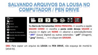 Na Barra de Ferramentas MENU PRINCIPAL >> escolha a opção
SALVAR COMO >> escolha a pasta onde deseja SALVAR o
arquivo >> digite um NOME >> observe a extensão/formato
“.MIT” (Lousa Digital) ou outras extensões: “.pdf” (imagem),
“.jpeg” (texto), ... >> e clique em GRAVAR.
OBS: Para copiar um arquivo da LOUSA no PEN DRIVE, não esqueça de montá-lo
(ativá-lo).
 