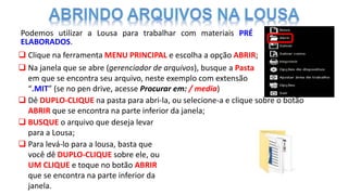  Clique na ferramenta MENU PRINCIPAL e escolha a opção ABRIR;
 Na janela que se abre (gerenciador de arquivos), busque a Pasta
em que se encontra seu arquivo, neste exemplo com extensão
“.MIT” (se no pen drive, acesse Procurar em: / media)
 Dê DUPLO-CLIQUE na pasta para abri-la, ou selecione-a e clique sobre o botão
ABRIR que se encontra na parte inferior da janela;
 BUSQUE o arquivo que deseja levar
para a Lousa;
 Para levá-lo para a lousa, basta que
você dê DUPLO-CLIQUE sobre ele, ou
UM CLIQUE e toque no botão ABRIR
que se encontra na parte inferior da
janela.
Podemos utilizar a Lousa para trabalhar com materiais PRÉ
ELABORADOS.
 