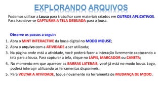 Podemos utilizar a Lousa para trabalhar com materiais criados em OUTROS APLICATIVOS.
Para isso deve-se CAPTURAR A TELA DESEJADA para a lousa.
Observe os passos a seguir:
1. Abra o MINT INTERACTIVE da lousa digital no MODO MOUSE;
2. Abra o arquivo com a ATIVIDADE a ser utilizada;
3. Na página onde está a atividade, você poderá fazer a interação livremente capturando a
tela para a lousa. Para capturar a tela, clique no LÁPIS, MARCADOR ou CANETA;
4. No momento em que aparecer as BARRAS LATERAIS, você já está no modo lousa. Logo,
poderá interagir utilizando as ferramentas disponíveis;
5. Para VOLTAR A ATIVIDADE, toque novamente na ferramenta de MUDANÇA DE MODO.
 