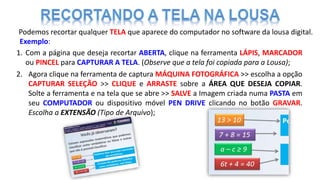 Podemos recortar qualquer TELA que aparece do computador no software da lousa digital.
Exemplo:
1. Com a página que deseja recortar ABERTA, clique na ferramenta LÁPIS, MARCADOR
ou PINCEL para CAPTURAR A TELA. (Observe que a tela foi copiada para a Lousa);
2. Agora clique na ferramenta de captura MÁQUINA FOTOGRÁFICA >> escolha a opção
CAPTURAR SELEÇÃO >> CLIQUE e ARRASTE sobre a ÁREA QUE DESEJA COPIAR.
Solte a ferramenta e na tela que se abre >> SALVE a Imagem criada numa PASTA em
seu COMPUTADOR ou dispositivo móvel PEN DRIVE clicando no botão GRAVAR.
Escolha a EXTENSÃO (Tipo de Arquivo);
 