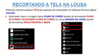 Podemos recortar qualquer TELA que aparece do computador no software da lousa digital.
Exemplo:
3. Você pode inserir a imagem como PLANO DE FUNDO através da ferramenta PLANO
DE FUNDO / SELECIONAR PLANO DE FUNDO ou como IMAGEM NA LOUSA através
da ferramenta MENU PRINCIPAL / ABRIR.
 