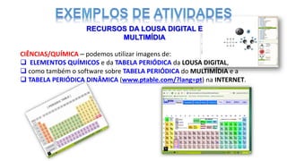 CIÊNCIAS/QUÍMICA – podemos utilizar imagens de:
 ELEMENTOS QUÍMICOS e da TABELA PERIÓDICA da LOUSA DIGITAL,
 como também o software sobre TABELA PERIÓDICA do MULTIMÍDIA e a
 TABELA PERIÓDICA DINÂMICA (www.ptable.com/?lang=pt) na INTERNET.
RECURSOS DA LOUSA DIGITAL E
MULTIMÍDIA
 