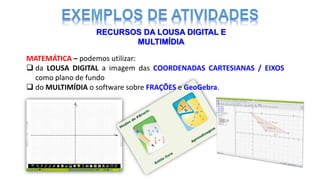 RECURSOS DA LOUSA DIGITAL E
MULTIMÍDIA
MATEMÁTICA – podemos utilizar:
 da LOUSA DIGITAL a imagem das COORDENADAS CARTESIANAS / EIXOS
como plano de fundo
 do MULTIMÍDIA o software sobre FRAÇÕES e GeoGebra.
 