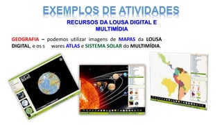 RECURSOS DA LOUSA DIGITAL E
MULTIMÍDIA
GEOGRAFIA – podemos utilizar imagens de MAPAS da LOUSA
DIGITAL, e os softwares ATLAS e SISTEMA SOLAR do MULTIMÍDIA.
 