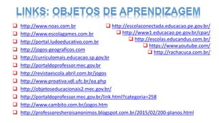  http://www.noas.com.br
 http://www.escolagames.com.br
 http://portal.ludoeducativo.com.br
 http://jogos-geograficos.com
 http://curriculomais.educacao.sp.gov.br
 http://portaldoprofessor.mec.gov.br
 http://revistaescola.abril.com.br/jogos
 http://www.proativa.vdl.ufc.br/oa.php
 http://objetoseducacionais2.mec.gov.br/
 http://portaldoprofessor.mec.gov.br/link.html?categoria=258
 http://www.cambito.com.br/jogos.htm
 http://professoresheroisanonimos.blogspot.com.br/2015/02/200-planos.html
 http://escolaconectada.educacao.pe.gov.br/
 http://www1.educacao.pe.gov.br/cpar/
 http://escolas.educandus.com.br/
 https://www.youtube.com/
 http://rachacuca.com.br/
 