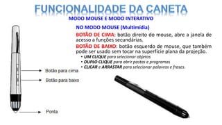 NO MODO MOUSE (Multimídia)
BOTÃO DE CIMA: botão direito do mouse, abre a janela de
acesso a funções secundárias.
BOTÃO DE BAIXO: botão esquerdo de mouse, que também
pode ser usado sem tocar na superfície plana da projeção.
• UM CLIQUE para selecionar objetos
• DUPLO CLIQUE para abrir pastas e programas
• CLICAR e ARRASTAR para selecionar palavras e frases.
MODO MOUSE E MODO INTERATIVO
 