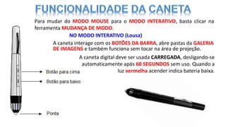 NO MODO INTERATIVO (Lousa)
Para mudar do MODO MOUSE para o MODO INTERATIVO, basta clicar na
ferramenta MUDANÇA DE MODO.
A caneta digital deve ser usada CARREGADA, desligando-se
automaticamente após 60 SEGUNDOS sem uso. Quando a
luz vermelha acender indica bateria baixa.
A caneta interage com os BOTÕES DA BARRA, abre pastas da GALERIA
DE IMAGENS e também funciona sem tocar na área de projeção.
 