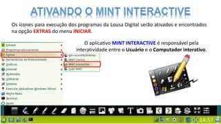 Os ícones para execução dos programas da Lousa Digital serão ativados e encontrados
na opção EXTRAS do menu INICIAR.
O aplicativo MINT INTERACTIVE é responsável pela
interatividade entre o Usuário e o Computador interativo.
 