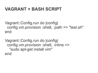 VAGRANT + BASH SCRIPT


Vagrant::Config.run do |config|
 config.vm.provision :shell, :path => "test.sh"
end

Vagrant::Config.run do |config|
 config.vm.provision :shell, :inline =>
  "sudo apt-get install vim"
end
 