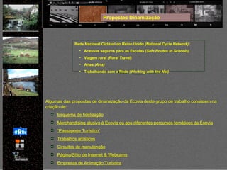 Rede Nacional Ciclável do Reino Unido  (National Cycle Network): Acessos seguros para as Escolas  (Safe Routes to Schools) Viagem rural  (Rural Travel)  Artes  (Arts)   Trabalhando com a Rede  (Working with the Net) Algumas das propostas de dinamização da Ecovia deste grupo de trabalho consistem na criação de: Esquema de fidelização Merchandising alusivo à Ecovia ou aos diferentes percursos temáticos da Ecovia “ Passaporte Turístico” Trabalhos artísticos Circuitos de manutenção Página/Sítio de Internet & Webcams Empresas de Animação Turística Propostas Dinamização 