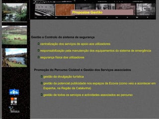 Propostas Gestão Gestão e Controlo do sistema de segurança centralização dos serviços de apoio aos utilizadores responsabilização pela manutenção dos equipamentos do sistema de emergência segurança física dos utilizadores Promoção do Percurso Ciclável e Gestão dos Serviços associados gestão da divulgação turística gestão da potencial publicidade nos espaços da Ecovia (como veio a acontecer em Espanha, na Região da Catalunha) gestão de todos os serviços e actividades associados ao percurso 