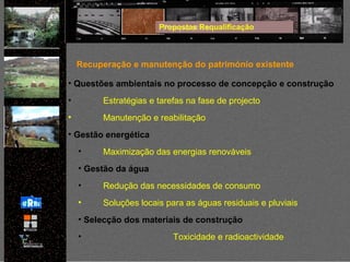 Propostas Requalificação Recuperação e manutenção do património existente Questões ambientais no processo de concepção e construção Estratégias e tarefas na fase de projecto Manutenção e reabilitação Gestão energética Maximização das energias renováveis Gestão da água Redução das necessidades de consumo Soluções locais para as águas residuais e pluviais Selecção dos materiais de construção Toxicidade e radioactividade 