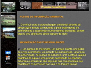 Propostas Requalificação POSTOS DE INFORMAÇÃO AMBIENTAL Contribuir para a aprendizagem ambiental através da observação directa da natureza e pela organização de conferências e exposições numa ecoteca planeada, seriam alguns dos objectivos deste espaço de lazer. ... um parque de merendas, um parque infantil, um jardim de ervas aromáticas, um circuito de manutenção, uma torre de observação, percursos de natureza, uma ecoteca, alguns espelhos de água e uma grande quantidade de espécies arbóreas e arbustivas são algumas das componentes que constituem os percursos do Lima e os tornam únicos .   MAXIMIZAÇÃO DAS FUNCIONALIDADES 