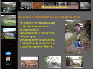 Propostas Requalificação Construção e requalificação de alguns troços da ecovia Na génese do projecto surge o reordenamento de um espaço natural, transformando-o numa zona de lazer que, simultaneamente, possibilita o contacto com a natureza e a aprendizagem ambiental.   