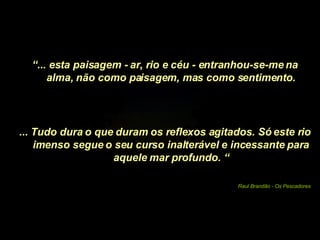“ ... esta paisagem - ar, rio e céu - entranhou-se-me na alma, não como paisagem, mas como sentimento. ... Tudo dura o que duram os reflexos agitados. Só este rio imenso segue o seu curso inalterável e incessante para aquele mar profundo. “ Raul Brandão - Os Pescadores 