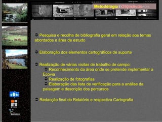 Metodologia  /  Objectivos Pesquisa e recolha de bibliografia geral em relação aos temas abordados e área de estudo Elaboração dos elementos cartográficos de suporte Realização de várias visitas de trabalho de campo:  Reconhecimento da área onde se pretende implementar a Ecovia Realização de fotografias Elaboração das lista de verificação para a análise da paisagem e descrição dos percursos Redacção final do Relatório e respectiva Cartografia 