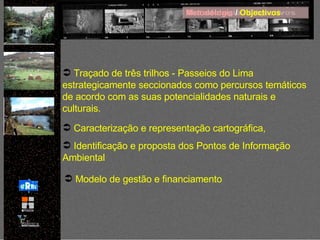 Metodologia  /  Objectivos Traçado de três trilhos - Passeios do Lima estrategicamente seccionados como percursos temáticos de acordo com as suas potencialidades naturais e culturais. Caracterização e representação cartográfica, Identificação e proposta dos Pontos de Informação Ambiental Modelo de gestão e financiamento 