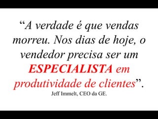 “A verdade é que vendas morreu. Nos dias de hoje, o vendedor precisa ser um ESPECIALISTAem produtividade de clientes”.Jeff Immelt, CEO da GE.