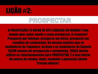 LIÇÃO #2:PROSPECTARA PROSPECÇÃO É O BICHO DE SETE CABEÇAS EM VENDAS! Todo mundo quer saber aonde e como prospectar. A resposta? Prospecte por telefone, prospecte em feiras, prospecte em reuniões de condomínio. Da mesma maneira que os vendedores da Tuppware, da Avon e os vendedores de lingerie FAZEM eventos de prospecção e networking, TODOS devem utilizar os relacionamentos para PROSPECTAR. É a fase inicial do xaveco de vendas. Onde, vendedor e potencial cliente “trocam olhares”.