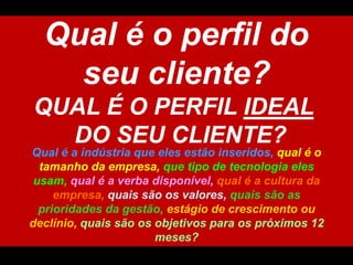 Qual é o perfil do seucliente?QUAL É O PERFIL IDEAL DO SEU CLIENTE?Qual é a indústriaqueelesestãoinseridos, qual é o tamanhodaempresa,quetipo de tecnologiaelesusam, qual é a verbadisponível, qual é a culturadaempresa, quaissãoosvalores, quaissão as prioridadesdagestão, estágio de crescimentooudeclínio,quaissãoosobjetivosparaospróximos 12 meses?