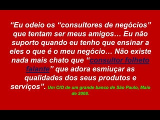 “Euodeioos “consultores de negócios” quetentam ser meus amigos… Eunãosuportoquandoeutenhoqueensinar a eles o que é o meunegócio… Nãoexiste nada maischatoque “consultorfolhetofalante” queadoraesmiuçar as qualidades dos seusprodutos e serviços”.Um CIO de um grandebanco de São Paulo, Maio de 2008.
