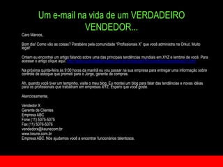 Um e-mail na vida de um VERDADEIRO VENDEDOR...	Caro Marcos,Bomdia! Como vão as coisas? Parabénspelacomunidade “Profissionais X” quevocêadministranaOrkut. Muito legal! Ontemeuencontrei um artigofalandosobreuma das principaistendênciasmundiaisem XYZ e lembrei de você. Para acessar o artigo clique aqui: http://www.quimicaederivados.com.br/revista/qd479/cosmetico/cosmeticos01.html	Na próximaquinta-feiraàs 9:00 horas da manhãeuvoupassarnasuaempresaparaentregarumainformaçãosobrecontrole de estoquequeprometipara o Jorge, gerente de compras.	Ah, quandovocêtiver um tempinho, visite o meu blog. Eumontei um blog parafalar das tendências e novas idéiasparaosprofissionaisquetrabalhamemempresas XYZ. Esperoquevocêgoste. Atenciosamente, 	Vendedor X	Gerente de Clientes Empresa ABC	Fone (11) 5075-5075	Fax (11) 5076-5076vendedorx@keunecom.brwww.keune.com.br	Empresa ABC. Nós ajudamos você a encontrar funcionários talentosos.