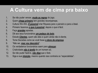 A Cultura vem de cima pra baixoSe não puder vencer, mude as regrasdo jogo.Quem chega primeiro tem grandes recompensas. Cultura Win-Win. É possível criar Riqueza para o parceiro e para a Ideal. Primeiro fazemos o que é possível, depois o que é fácil.Faça grandes apostas.Dê aos seus funcionários um pedaço do bolo.Estude Clientes, quem são eles e quem ainda não é cliente.Tome Decisões como se você fosse o dono da empresa. “Não sei, mas vou descobrir”.Os verdadeiros funcionários saem para almoçar.Criatividade não é tarefa de um homem só. Se não puder fazê-lo, não diga que o fará. Siga a sua intuição, mesmo quando isso contraria os “especialistas”.