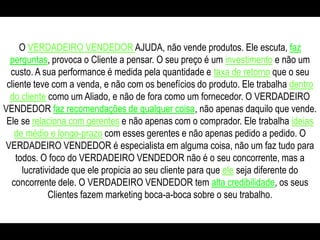 O VERDADEIRO VENDEDOR AJUDA, não vende produtos. Ele escuta, faz perguntas, provoca o Cliente a pensar. O seu preço é um investimentoe não um custo. A sua performance é medida pela quantidade e taxa de retornoque o seu cliente teve com a venda, e não com os benefícios do produto. Ele trabalha dentro do cliente como um Aliado, e não de fora como um fornecedor. O VERDADEIRO VENDEDOR faz recomendações de qualquer coisa, não apenas daquilo que vende. Ele se relaciona com gerentese não apenas com o comprador. Ele trabalha ideias de médio e longo-prazocom esses gerentes e não apenas pedido a pedido. O VERDADEIRO VENDEDOR é especialista em alguma coisa, não um faz tudo para todos. O foco do VERDADEIRO VENDEDOR não é o seu concorrente, mas a lucratividade que ele propicia ao seu cliente para que eleseja diferente do concorrente dele. O VERDADEIRO VENDEDOR tem alta credibilidade, os seus Clientes fazem marketing boca-a-boca sobre o seu trabalho. 