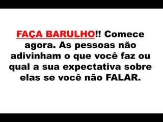 FAÇA BARULHO!! Comece agora. As pessoas não adivinham o que você faz ou qual a sua expectativa sobre elas se você não FALAR.