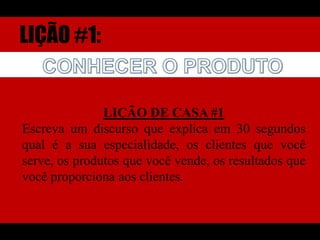 LIÇÃO #1:CONHECER O PRODUTOLIÇÃO DE CASA #1Escreva um discurso que explica em 30 segundos qual é a sua especialidade, os clientes que você serve, os produtos que você vende, os resultados que você proporciona aos clientes.
