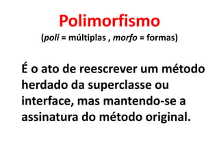 Polimorfismo
   (poli = múltiplas , morfo = formas)


É o ato de reescrever um método
herdado da superclasse ou
interface, mas mantendo-se a
assinatura do método original.
 