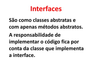 Interfaces
São como classes abstratas e
com apenas métodos abstratos.
A responsabilidade de
implementar o código fica por
conta da classe que implementa
a interface.
 