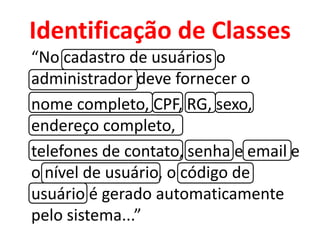 Identificação de Classes
“No cadastro de usuários o
administrador deve fornecer o
nome completo, CPF, RG, sexo,
endereço completo,
telefones de contato, senha e email e
o nível de usuário, o código de
usuário é gerado automaticamente
pelo sistema...”
 
