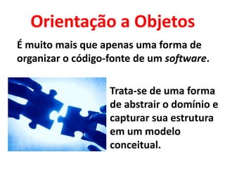 Orientação a Objetos
É muito mais que apenas uma forma de
organizar o código-fonte de um software.

                   Trata-se de uma forma
                   de abstrair o domínio e
                   capturar sua estrutura
                   em um modelo
                   conceitual.
 